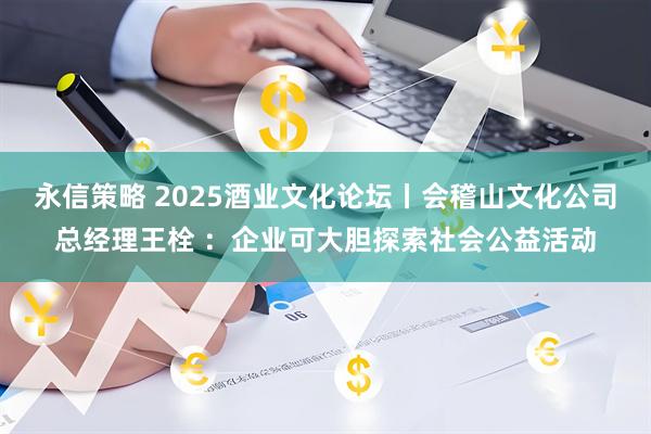 永信策略 2025酒业文化论坛丨会稽山文化公司总经理王栓 ：企业可大胆探索社会公益活动