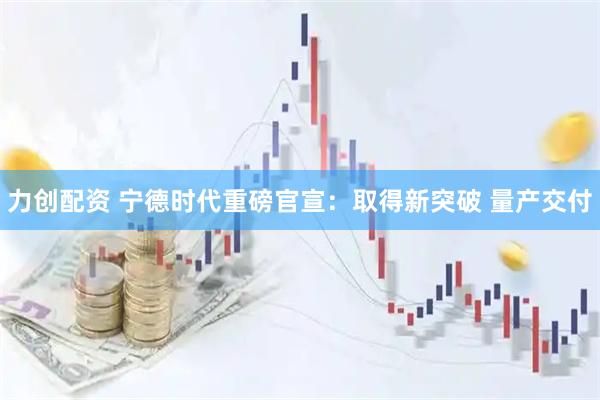 力创配资 宁德时代重磅官宣：取得新突破 量产交付