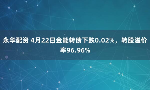 永华配资 4月22日金能转债下跌0.02%，转股溢价率96.96%