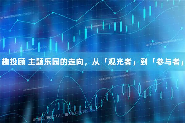 趣投顾 主题乐园的走向，从「观光者」到「参与者」
