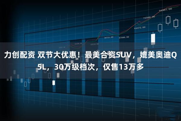 力创配资 双节大优惠！最美合资SUV，媲美奥迪Q5L，30万级档次，仅售13万多