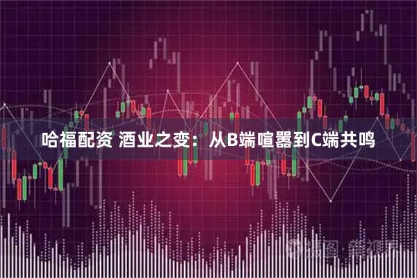 哈福配资 酒业之变：从B端喧嚣到C端共鸣