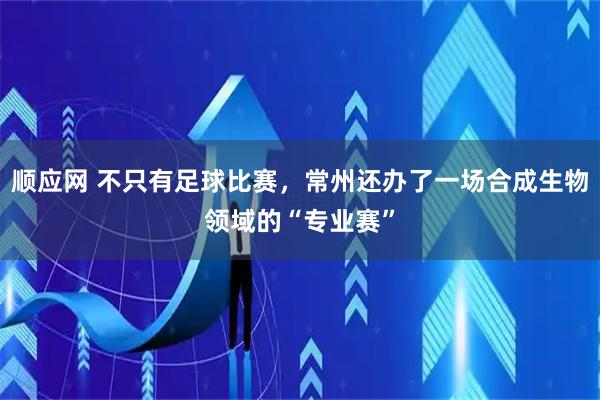 顺应网 不只有足球比赛，常州还办了一场合成生物领域的“专业赛”