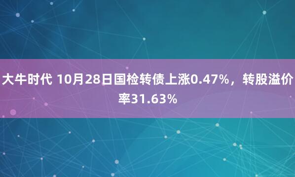大牛时代 10月28日国检转债上涨0.47%，转股溢价率31.63%