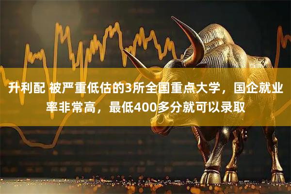 升利配 被严重低估的3所全国重点大学，国企就业率非常高，最低400多分就可以录取