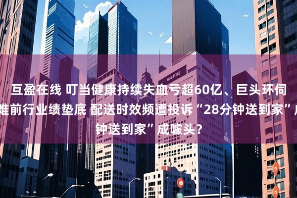 互盈在线 叮当健康持续失血亏超60亿、巨头环伺之下艰难前行业绩垫底 配送时效频遭投诉“28分钟送到家”成噱头？