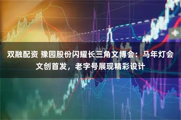 双融配资 豫园股份闪耀长三角文博会：马年灯会文创首发，老字号展现精彩设计